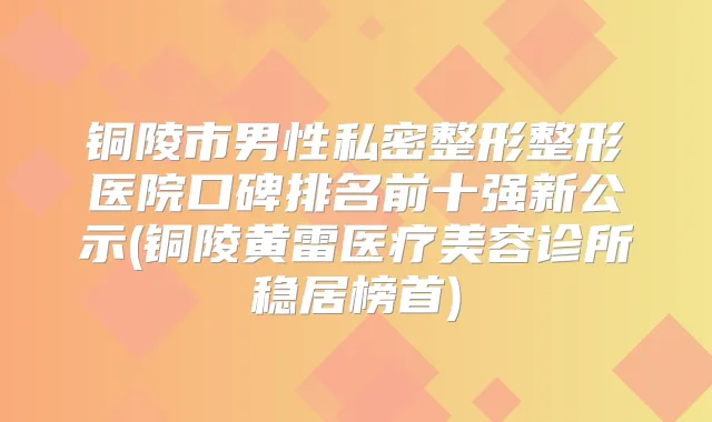 铜陵市男性私密整形整形医院口碑排名前十强新公示(铜陵黄雷医疗美容诊所稳居榜首)