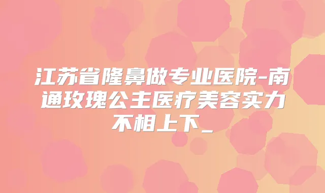 江苏省隆鼻做专业医院-南通玫瑰公主医疗美容实力不相上下_