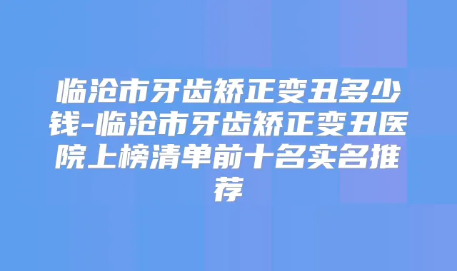 临沧市牙齿矫正变丑多少钱-临沧市牙齿矫正变丑医院上榜清单前十名实名推荐