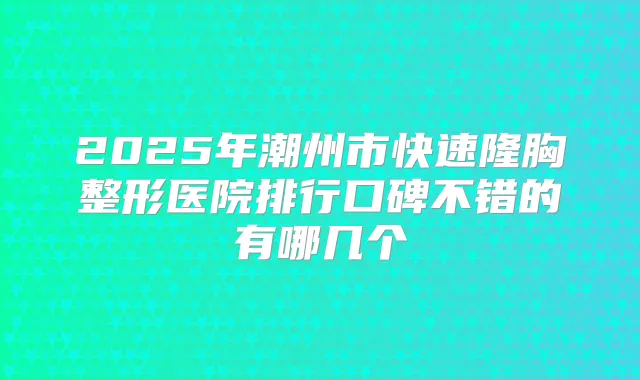 2025年潮州市快速隆胸整形医院排行口碑不错的有哪几个
