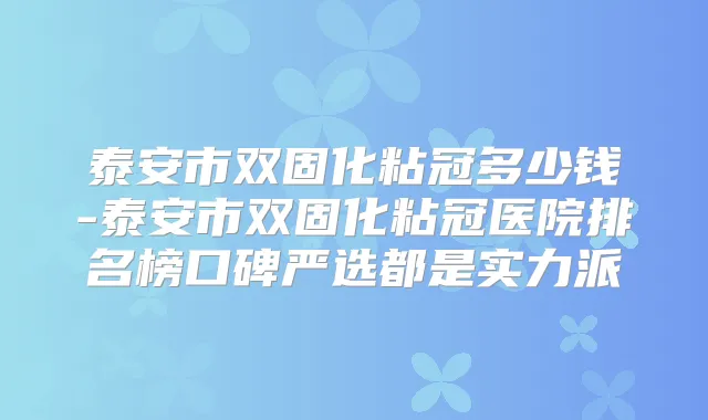 泰安市双固化粘冠多少钱-泰安市双固化粘冠医院排名榜口碑严选都是实力派