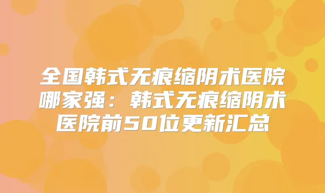 全国韩式无痕缩阴术医院哪家强:韩式无痕缩阴术医院前50位更新汇总