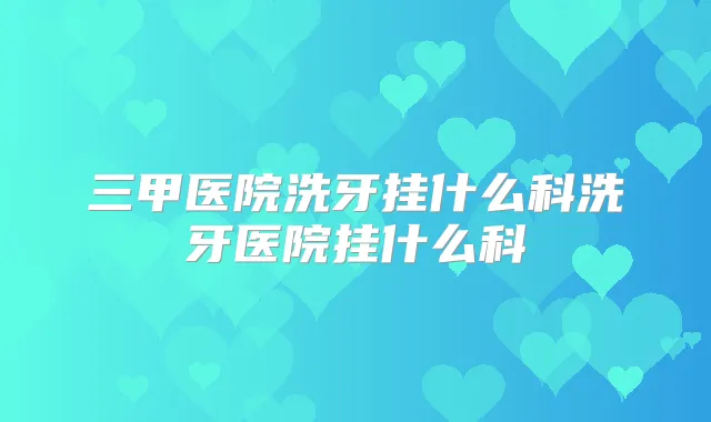 三甲医院洗牙挂什么科洗牙医院挂什么科