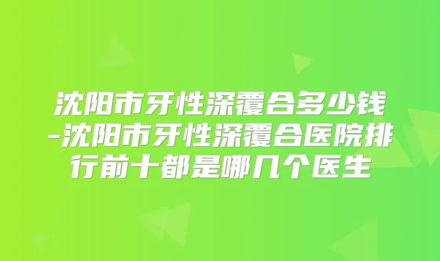 沈阳市牙性深覆合多少钱-沈阳市牙性深覆合医院排行前十都是哪几个医生
