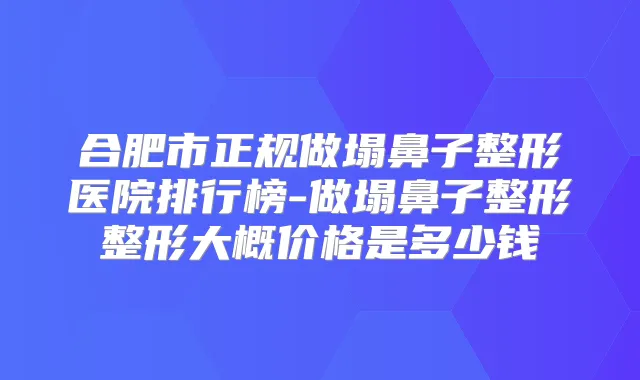 合肥市正规做塌鼻子整形医院排行榜-做塌鼻子整形整形大概价格是多少钱