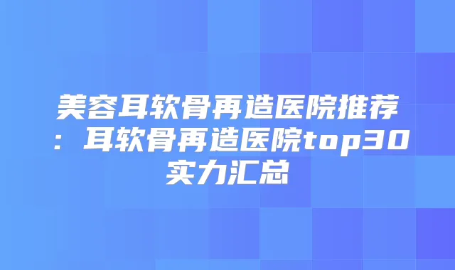 美容耳软骨再造医院推荐:耳软骨再造医院top30实力汇总