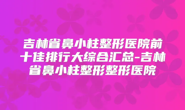 吉林省鼻小柱整形医院前十佳排行大综合汇总-吉林省鼻小柱整形整形医院
