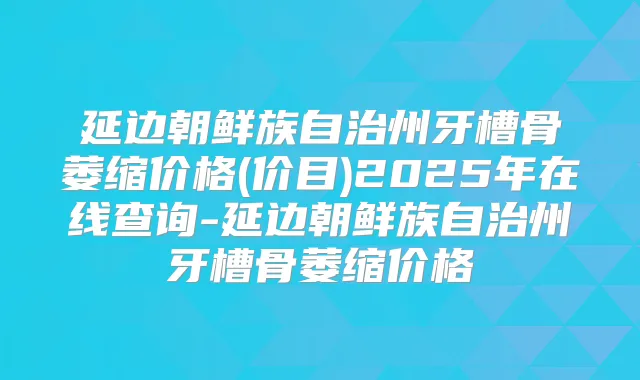 延边朝鲜族自治州牙槽骨萎缩价格(价目)2025年在线查询-延边朝鲜族自治州牙槽骨萎缩价格