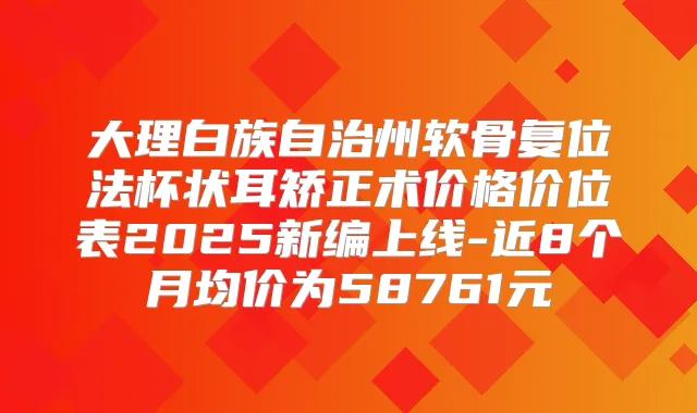 大理白族自治州软骨复位法杯状耳矫正术价格价位表2025新编上线-近8个月均价为58761元