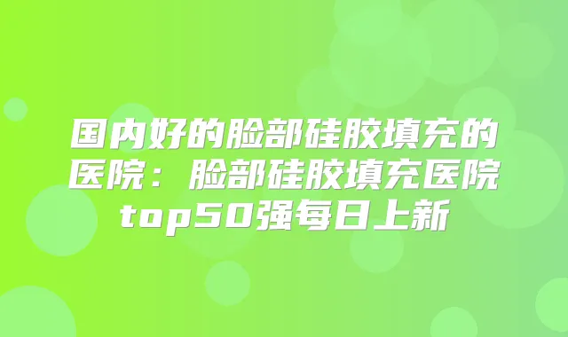 国内好的脸部硅胶填充的医院：脸部硅胶填充医院top50强每日上新