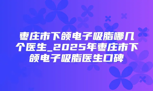 枣庄市下颌电子吸脂哪几个医生_2025年枣庄市下颌电子吸脂医生口碑