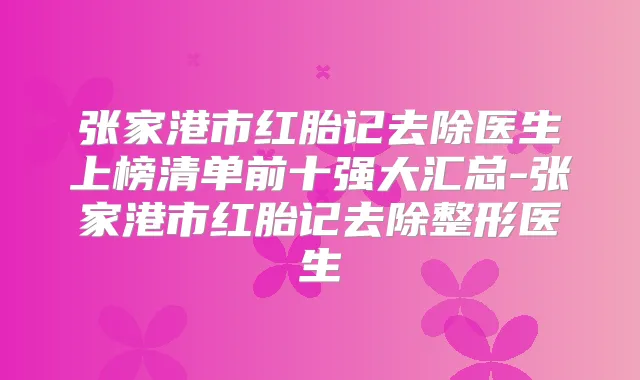 张家港市红胎记去除医生上榜清单前十强大汇总-张家港市红胎记去除整形医生