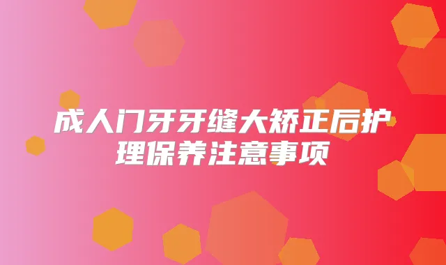 成人门牙牙缝大矫正后护理保养注意事项
