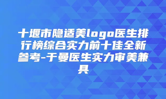十堰市隐适美logo医生排行榜综合实力前十佳全新参考-于曼医生实力审美兼具