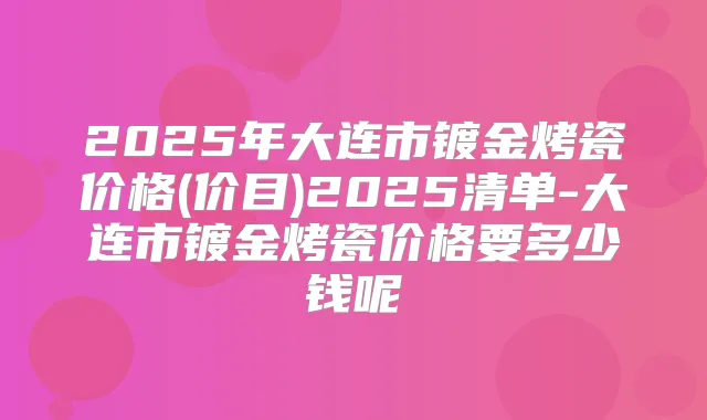 2025年大连市镀金烤瓷价格(价目)2025清单-大连市镀金烤瓷价格要多少钱呢