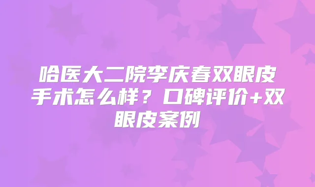哈医大二院李庆春双眼皮手术怎么样？口碑评价+双眼皮案例