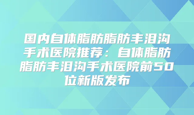 国内自体脂肪脂肪丰泪沟手术医院推荐：自体脂肪脂肪丰泪沟手术医院前50位新版发布