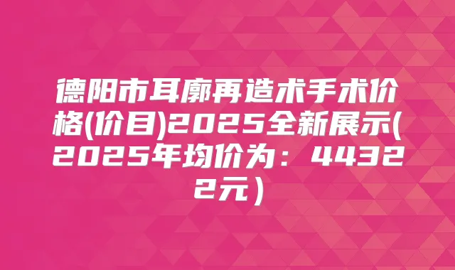 德阳市耳廓再造术手术价格(价目)2025全新展示(2025年均价为：44322元）