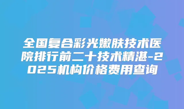 全国复合彩光嫩肤技术医院排行前二十技术精湛-2025机构价格费用查询