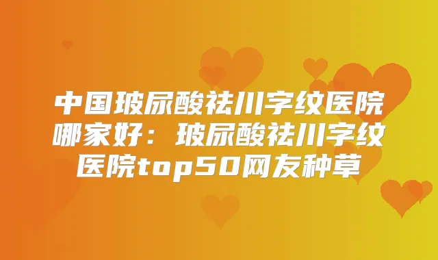 中国玻尿酸祛川字纹医院哪家好：玻尿酸祛川字纹医院top50网友种草
