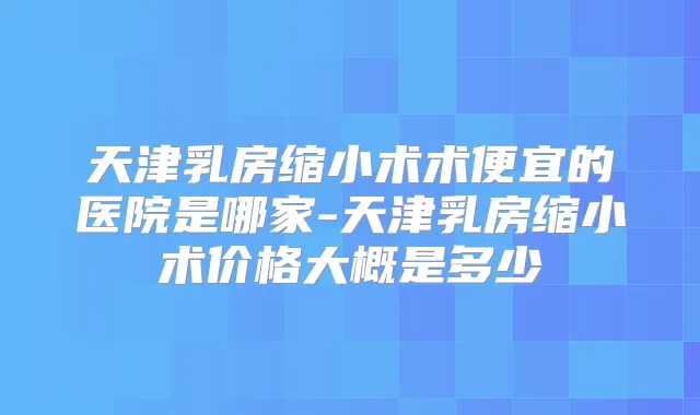 天津乳房缩小术术便宜的医院是哪家-天津乳房缩小术价格大概是多少