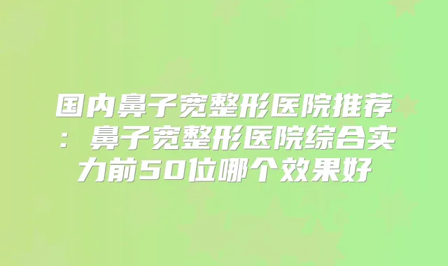 国内鼻子宽整形医院推荐：鼻子宽整形医院综合实力前50位哪个效果好