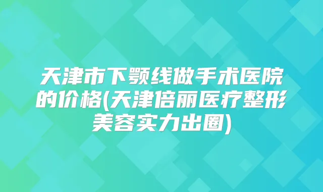 天津市下颚线做手术医院的价格(天津倍丽医疗整形美容实力出圈)