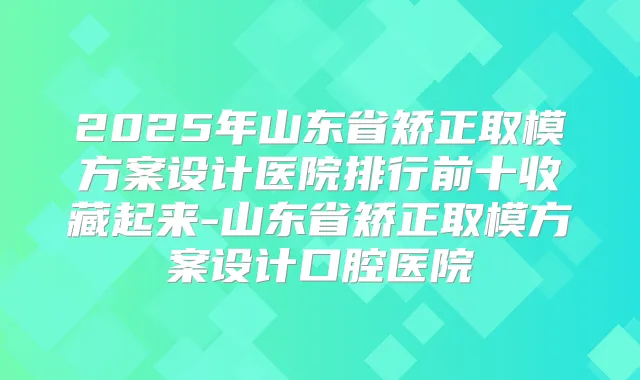 2025年山东省矫正取模方案设计医院排行前十收藏起来-山东省矫正取模方案设计口腔医院