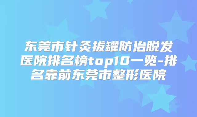 东莞市针灸拔罐防治脱发医院排名榜top10一览-排名靠前东莞市整形医院