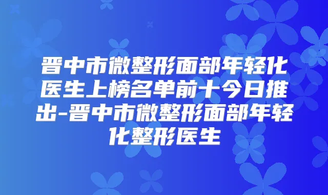 晋中市微整形面部年轻化医生上榜名单前十今日推出-晋中市微整形面部年轻化整形医生