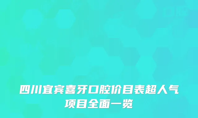 四川宜宾喜牙口腔价目表超人气项目全面一览