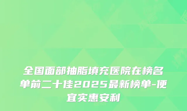 全国面部抽脂填充医院在榜名单前二十佳2025新榜单-便宜实惠安利