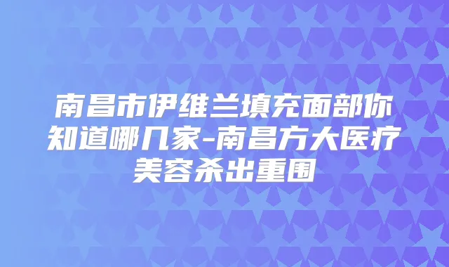 南昌市伊维兰填充面部你知道哪几家-南昌方大医疗美容杀出重围