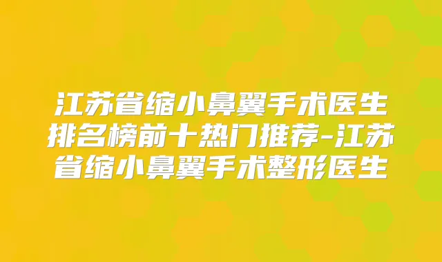 江苏省缩小鼻翼手术医生排名榜前十热门推荐-江苏省缩小鼻翼手术整形医生