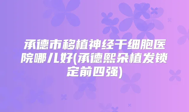 承德市移植神经干细胞医院哪儿好(承德熙朵植发锁定前四强)