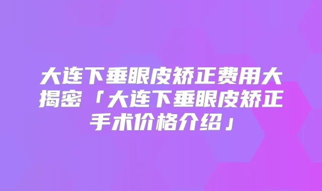 大连下垂眼皮矫正费用大揭密「大连下垂眼皮矫正手术价格介绍」