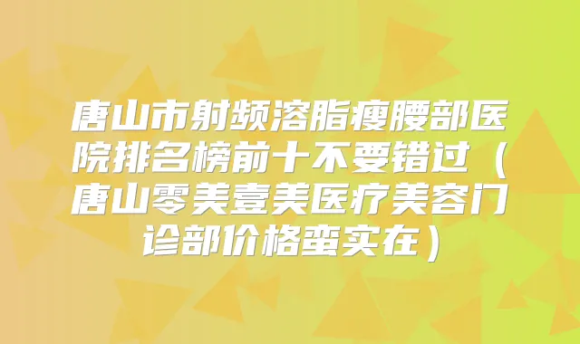 唐山市射频溶脂瘦腰部医院排名榜前十不要错过（唐山零美壹美医疗美容门诊部价格蛮实在）