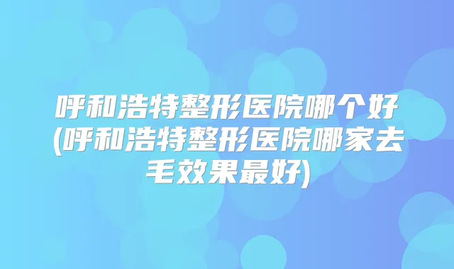 呼和浩特整形医院哪个好(呼和浩特整形医院哪家去毛效果好)