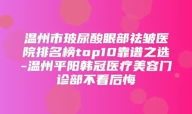温州市玻尿酸眼部祛皱医院排名榜top10靠谱之选-温州平阳韩冠医疗美容门诊部不看后悔