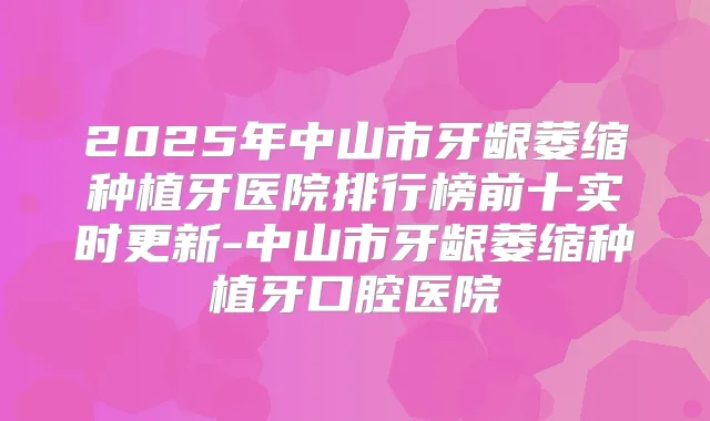 2025年中山市牙龈萎缩种植牙医院排行榜前十实时更新-中山市牙龈萎缩种植牙口腔医院