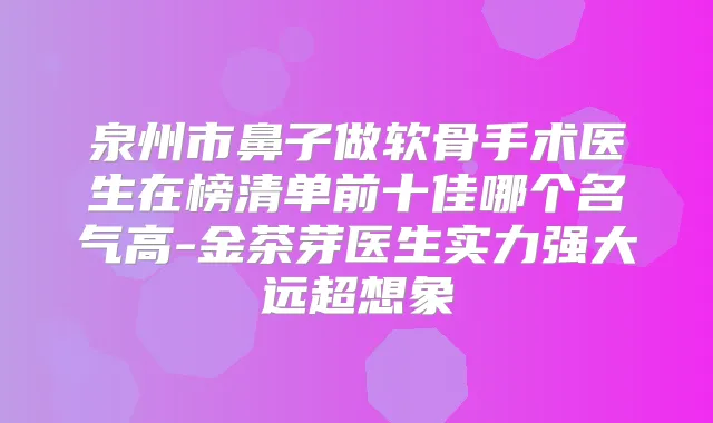 泉州市鼻子做软骨手术医生在榜清单前十佳哪个名气高-金茶芽医生实力强大远超想象
