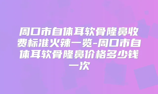 周口市自体耳软骨隆鼻收费标准火辣一览-周口市自体耳软骨隆鼻价格多少钱一次