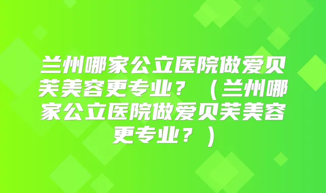 兰州哪家公立医院做爱贝芙美容更专业?(兰州哪家公立医院做爱贝芙美容更专业?)