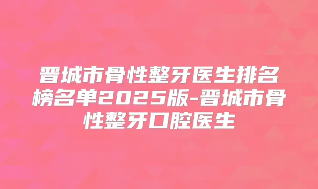 晋城市骨性整牙医生排名榜名单2025版-晋城市骨性整牙口腔医生