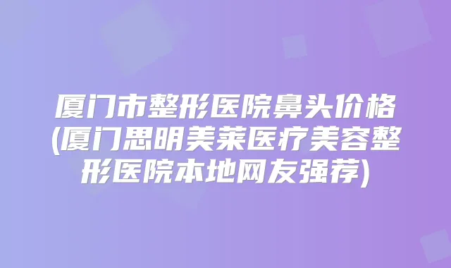 厦门市整形医院鼻头价格(厦门思明美莱医疗美容整形医院本地网友强荐)