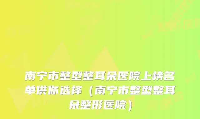 南宁市整型整耳朵医院上榜名单供你选择(南宁市整型整耳朵整形医院)