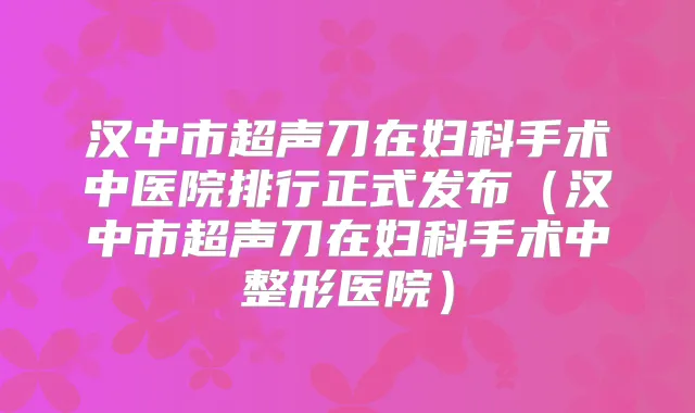汉中市超声刀在妇科手术中医院排行正式发布(汉中市超声刀在妇科手术中整形医院)