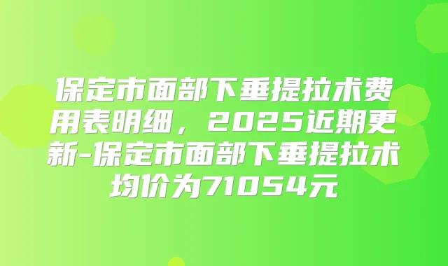 保定市面部下垂提拉术费用表明细,2025近期更新-保定市面部下垂提拉术均价为71054元