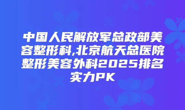 中国人民解放军总政部美容整形科,北京航天总医院整形美容外科2025排名实力PK