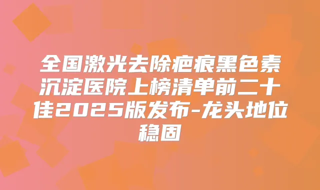 全国激光去除疤痕黑色素沉淀医院上榜清单前二十佳2025版发布-龙头地位稳固